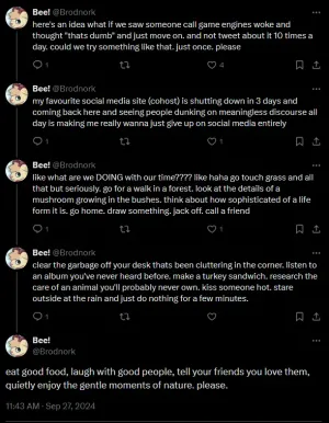 a screenshot of a twitter thread by @Brodnork on twitter; here's an idea what if we saw someone call game engines woke and thought "thats dumb" and just move on. and not tweet about it 10 times a day. could we try something like that. just once. please. my favourite social media site (cohost) is shutting down in 3 days and coming back here and seeing people dunking on meaningless discourse all day is making me really wanna just give up on social media entirely. like what are we DOING with our time??!? like haha go touch grass and all that but seriously. go for a walk in a forest. look at the details of a mushroom growing in the bushes. think about how sophisticated of a life form it is. go home. draw something. jack off. call a friend. clear the garbage off your desk thats been cluttering in the corner. listen to an album you've never heard before. make a turkey sandwich. research the care of an animal you'll probably never own. kiss someone hot. stare outside at the rain and just do nothing for a few minutes. eat good food, laugh with good people, tell your friends you love them, quietly enjoy the gentle moments of nature. please.