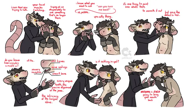a 6 panel sequence featuring two characters, pebble and red. pebble is an anthro chimera thing with a big bulky snout, equine hooves for hands, no mouth, horns, belly nipples & a collar red looks nearly identical to pebble, except her hair is shorter, her eyes are partially red, she has a big sharp toothy grin, large expressive hands, and unlike pebble, who's naked, she's wearing a skin tight turtleneck bodysuit. on the first panel, red is standing over pebble, squishing her snout. "i can feel you trying to talk.. your facial muscles twitching.. trying oh so desperately to use something that's no longer there". next panel has red leaning forward, looking back, teasingly placing her hands on her face: "i know what you want to ask, 'can you turn me back?', oh pebble.. you silly thing.." - pebble is nodding frantically in response. on the third panel, red is feeling up pebble's blank snout, looking up as if thinking. while pebble looks at her worried. "it's one thing to paint over what's there, to smooth it out, but once the detail is lost..". on panel 4, red is using a pointing device to point to a diagram of what seems to be pebble's mouth: "do you know how complex a mouth is? all the .. sensory receptors, soft tissues, nerve endings, sinew & bone .. every unique tooth, the precise alignment of the jaws .. the intricacy of the tongue alone..". on panel 5, red is pressing her snout against pebble's, leaning towards her while pebble is leaning back away from her. red looks calm, smiling even, while pebble is freaking out and sweating. "is it setting in yet?". panel 6 has red standing, her hands out in front of her, she's leaning forward towards pebble a little, grinning manically: "NOTHING is EVER going to bring your mouth back". meanwhile pebble's crouched a little, touching a hoof against where her mouth would be, looking very panicked and sweating