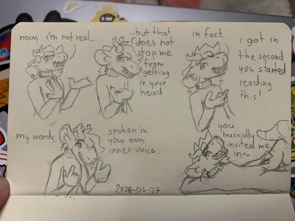 a photo of a sequence sketched out with a pencil on a small page. the character speaking is red, a chimera with a big blocky snout, big round ears, horns, sharp teeth and big expressive hands. she looks a lot like pebble. on the first panel she looks away from the viewer slyly, putting one hand on her chest and waving away with the other "now, i'm not real...". on the second panel, she now faces the viewer with an interested expression, extending a hand towards them "but that does not stop me from getting in your head". she's now leaning back, raising her eyebrow, twisting her hand with an indifferent gesture "in fact.. i got in the second you started reading this!". she leans forward, closing her mouth a little, eyebrow still raised. she points to her head with one hand, the viewer with the other "my words.. spoken in your own voice..". she's now lying down, one hand behind her head, the other resting on her leg, she looks at the viewer with a smug expression "you basically invited me in~"