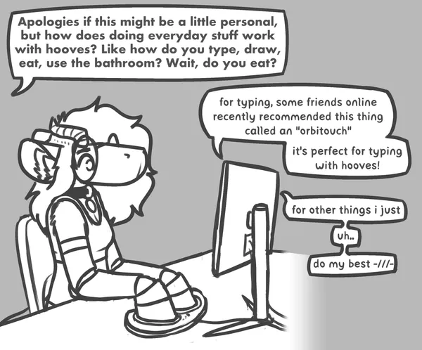 pebble sitting at a desk in front of a computer, its hooves on a strange looking device placed where a keyboard would be. anonymous asks: apologies if this might be a little personal, but how does doing everyday stuff work, with hooves? like how do you type, draw, eat, use the bathroom? wait, do you eat? pebble replies, through the computer: for typing, some friends online recently recommended this thing called an 