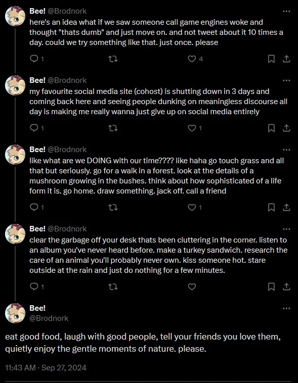 a screenshot of a twitter thread by @Brodnork on twitter; here's an idea what if we saw someone call game engines woke and thought "thats dumb" and just move on. and not tweet about it 10 times a day. could we try something like that. just once. please. my favourite social media site (cohost) is shutting down in 3 days and coming back here and seeing people dunking on meaningless discourse all day is making me really wanna just give up on social media entirely. like what are we DOING with our time??!? like haha go touch grass and all that but seriously. go for a walk in a forest. look at the details of a mushroom growing in the bushes. think about how sophisticated of a life form it is. go home. draw something. jack off. call a friend. clear the garbage off your desk thats been cluttering in the corner. listen to an album you've never heard before. make a turkey sandwich. research the care of an animal you'll probably never own. kiss someone hot. stare outside at the rain and just do nothing for a few minutes. eat good food, laugh with good people, tell your friends you love them, quietly enjoy the gentle moments of nature. please.